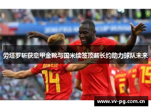 劳塔罗斩获意甲金靴与国米续签顶薪长约助力球队未来 劳塔罗斩获意甲金靴与国米续签顶薪长约助力球队未来
