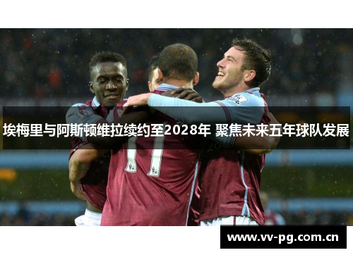 埃梅里与阿斯顿维拉续约至2028年 聚焦未来五年球队发展 埃梅里与阿斯顿维拉续约至2028年 聚焦未来五年球队发展